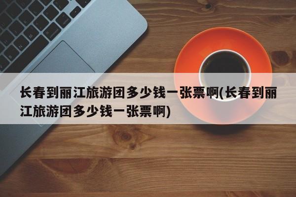 长春到丽江旅游团多少钱一张票啊(长春到丽江旅游团多少钱一张票啊)