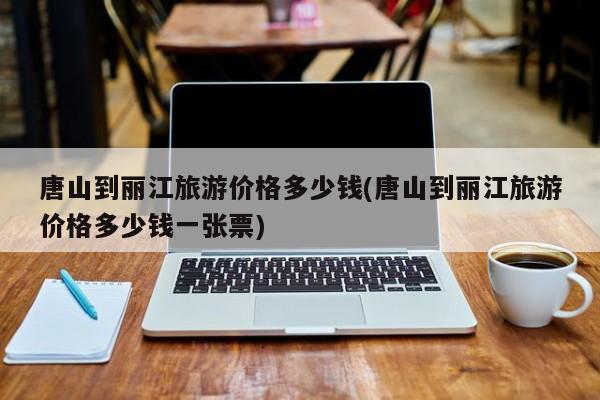 唐山到丽江旅游价格多少钱(唐山到丽江旅游价格多少钱一张票)
