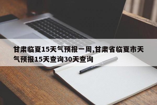 甘肃临夏15天气预报一周,甘肃省临夏市天气预报15天查询30天查询