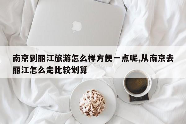 南京到丽江旅游怎么样方便一点呢,从南京去丽江怎么走比较划算