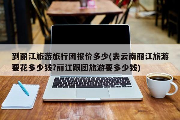 到丽江旅游旅行团报价多少(去云南丽江旅游要花多少钱?丽江跟团旅游要多少钱) 第1张