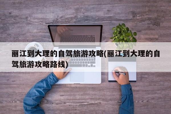 丽江到大理的自驾旅游攻略(丽江到大理的自驾旅游攻略路线) 第1张