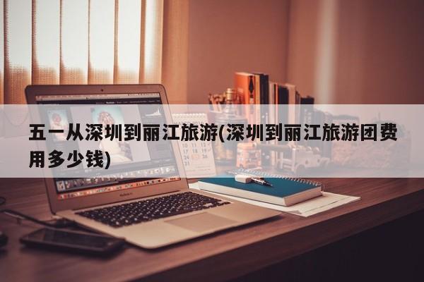 五一从深圳到丽江旅游(深圳到丽江旅游团费用多少钱) 第1张
