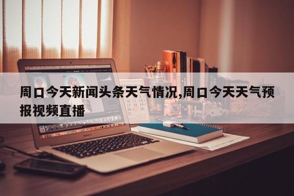 周口今天新闻头条天气情况,周口今天天气预报视频直播