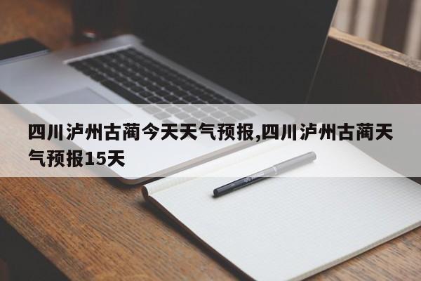 四川泸州古蔺今天天气预报,四川泸州古蔺天气预报15天
