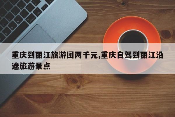 重庆到丽江旅游团两千元,重庆自驾到丽江沿途旅游景点