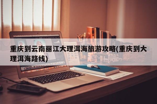 重庆到云南丽江大理洱海旅游攻略(重庆到大理洱海路线)