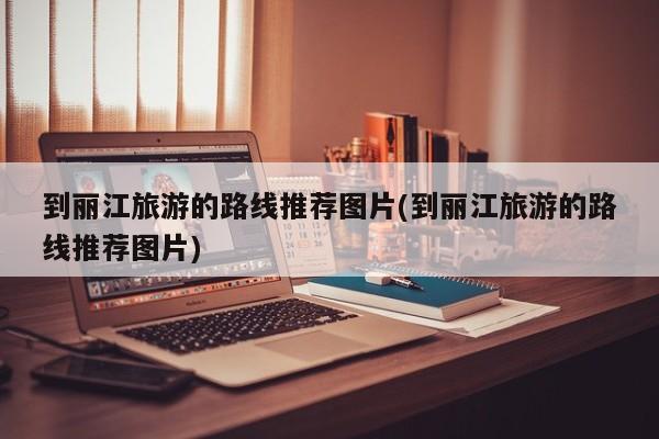 到丽江旅游的路线推荐图片(到丽江旅游的路线推荐图片) 第1张