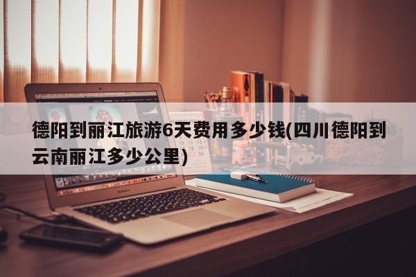 德阳到丽江旅游6天费用多少钱(四川德阳到云南丽江多少公里)