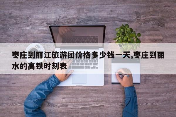 枣庄到丽江旅游团价格多少钱一天,枣庄到丽水的高铁时刻表