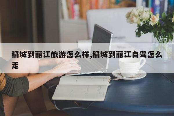 稻城到丽江旅游怎么样,稻城到丽江自驾怎么走