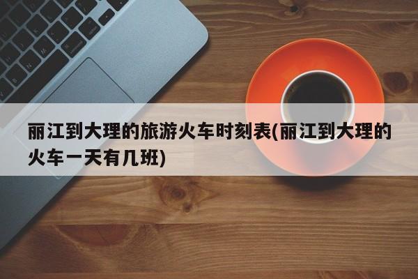 丽江到大理的旅游火车时刻表(丽江到大理的火车一天有几班)