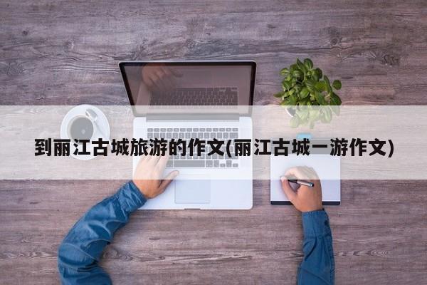 到丽江古城旅游的作文(丽江古城一游作文) 第1张
