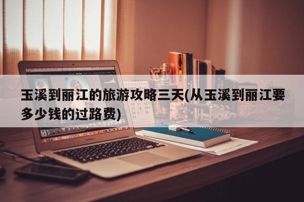 玉溪到丽江的旅游攻略三天(从玉溪到丽江要多少钱的过路费)