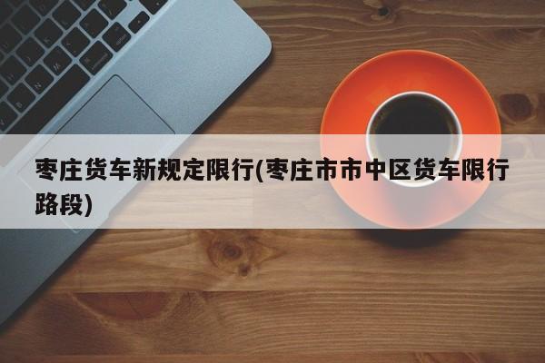 枣庄货车新规定限行(枣庄市市中区货车限行路段) 第1张