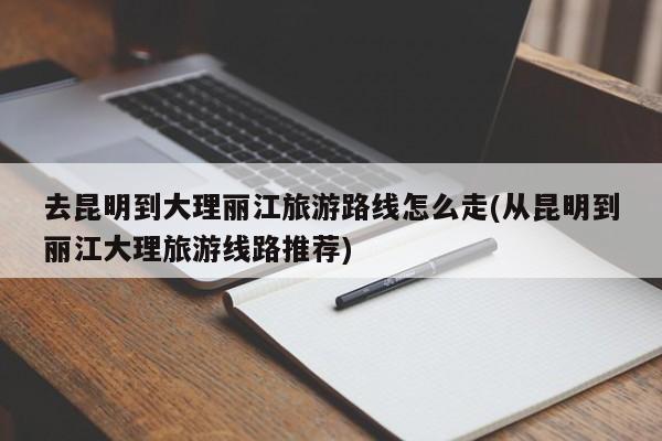 去昆明到大理丽江旅游路线怎么走(从昆明到丽江大理旅游线路推荐)