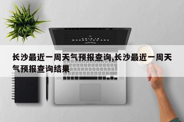 长沙最近一周天气预报查询,长沙最近一周天气预报查询结果