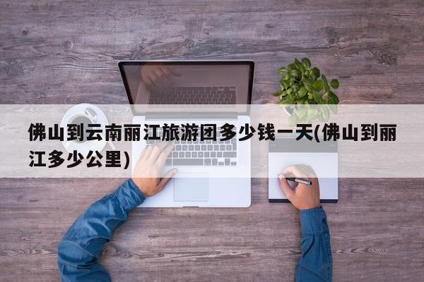 佛山到云南丽江旅游团多少钱一天(佛山到丽江多少公里) 第1张