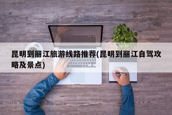 昆明到丽江旅游线路推荐(昆明到丽江自驾攻略及景点)
