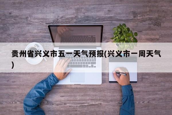 贵州省兴义市五一天气预报(兴义市一周天气)