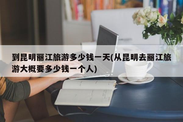 到昆明丽江旅游多少钱一天(从昆明去丽江旅游大概要多少钱一个人)