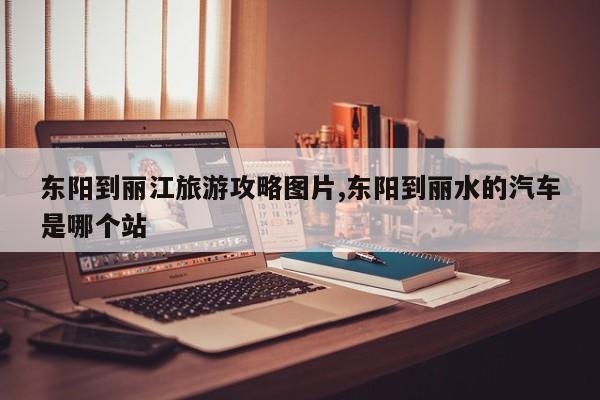 东阳到丽江旅游攻略图片,东阳到丽水的汽车是哪个站