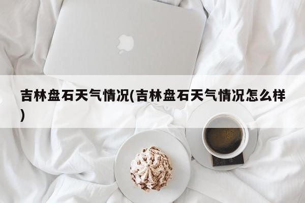 吉林盘石天气情况(吉林盘石天气情况怎么样)