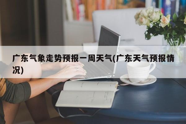 广东气象走势预报一周天气(广东天气预报情况)