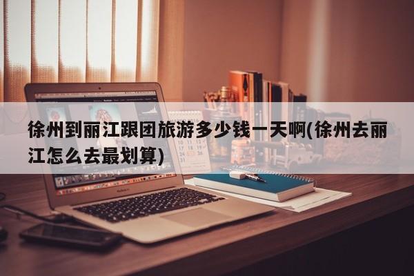 徐州到丽江跟团旅游多少钱一天啊(徐州去丽江怎么去最划算)