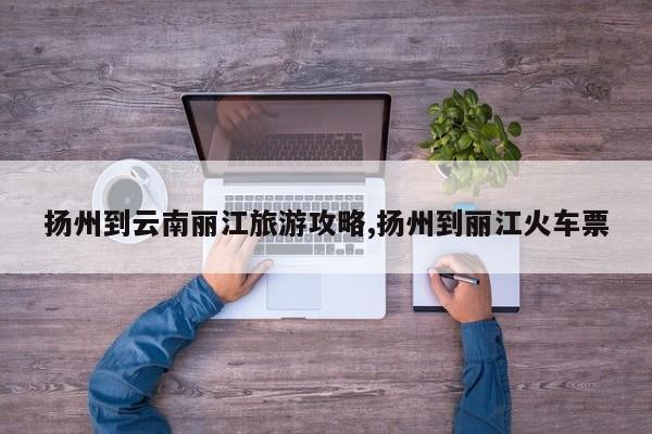 扬州到云南丽江旅游攻略,扬州到丽江火车票