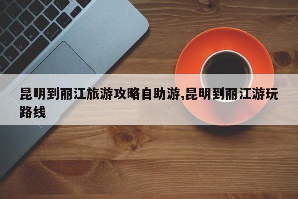 昆明到丽江旅游攻略自助游,昆明到丽江游玩路线