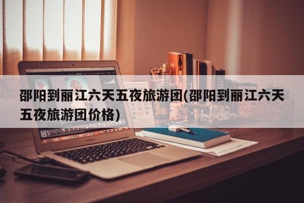 邵阳到丽江六天五夜旅游团(邵阳到丽江六天五夜旅游团价格)