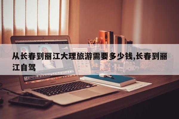 从长春到丽江大理旅游需要多少钱,长春到丽江自驾