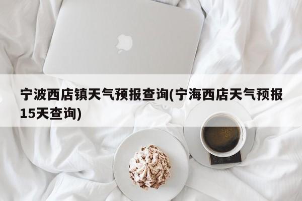 宁波西店镇天气预报查询(宁海西店天气预报15天查询) 第1张