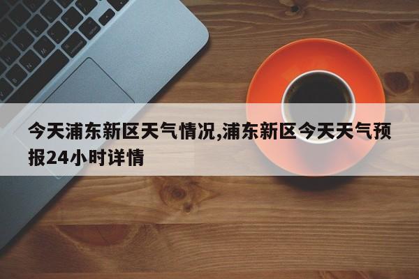 今天浦东新区天气情况,浦东新区今天天气预报24小时详情