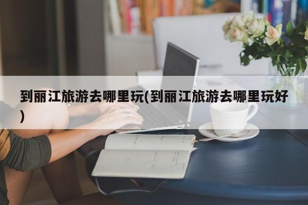 到丽江旅游去哪里玩(到丽江旅游去哪里玩好)