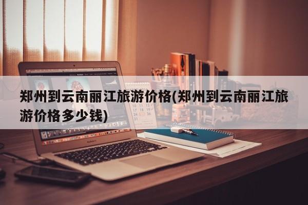郑州到云南丽江旅游价格(郑州到云南丽江旅游价格多少钱) 第1张