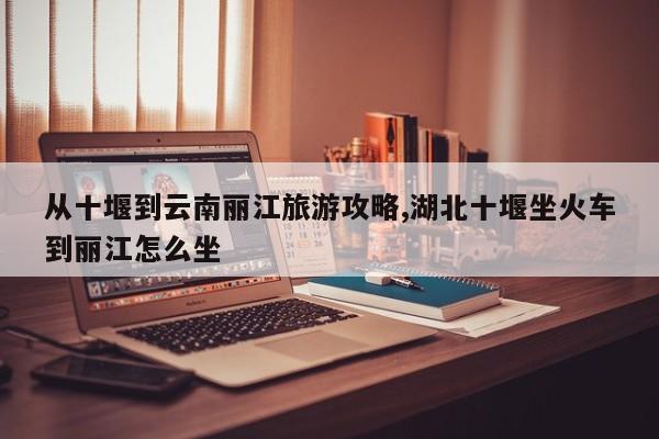 从十堰到云南丽江旅游攻略,湖北十堰坐火车到丽江怎么坐 第1张
