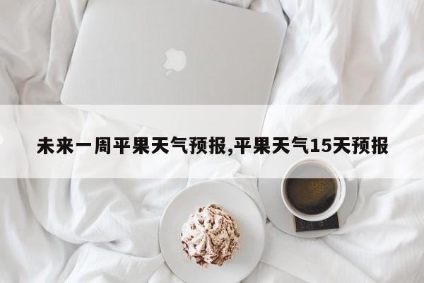 未来一周平果天气预报,平果天气15天预报