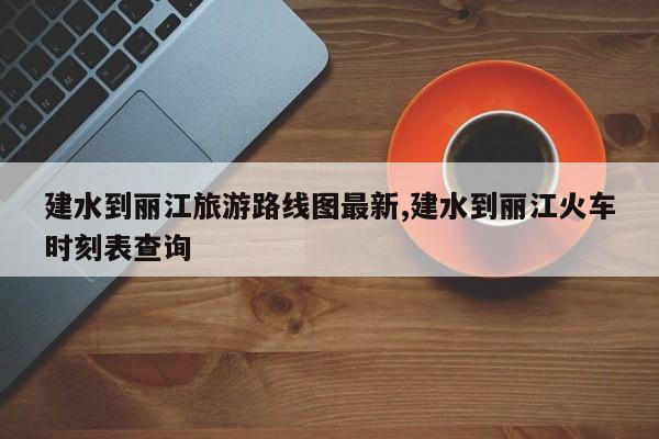 建水到丽江旅游路线图最新,建水到丽江火车时刻表查询