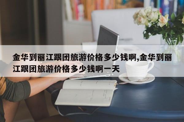 金华到丽江跟团旅游价格多少钱啊,金华到丽江跟团旅游价格多少钱啊一天