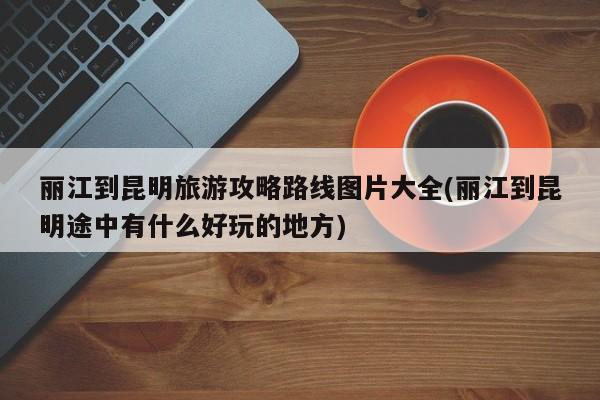 丽江到昆明旅游攻略路线图片大全(丽江到昆明途中有什么好玩的地方) 第1张