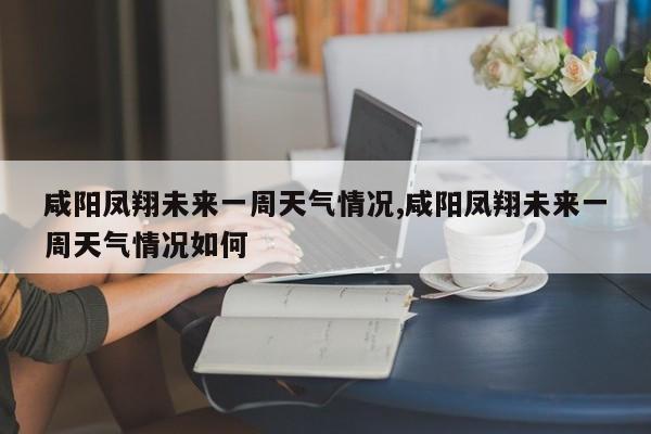 咸阳凤翔未来一周天气情况,咸阳凤翔未来一周天气情况如何