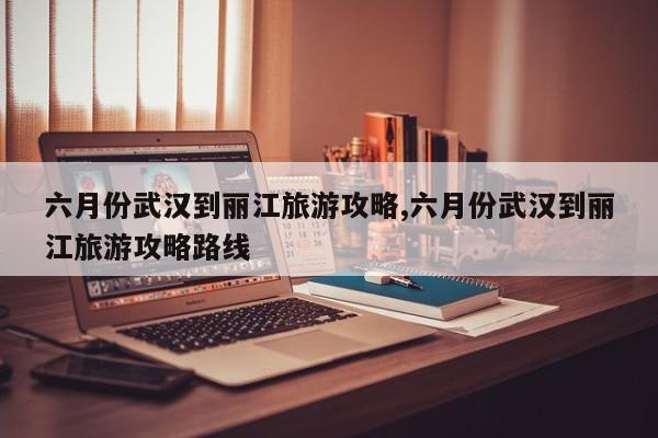 六月份武汉到丽江旅游攻略,六月份武汉到丽江旅游攻略路线
