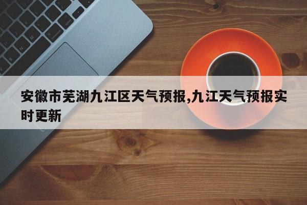 安徽市芜湖九江区天气预报,九江天气预报实时更新