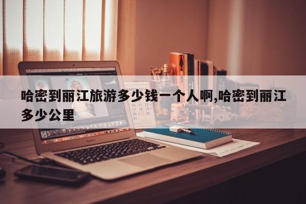 哈密到丽江旅游多少钱一个人啊,哈密到丽江多少公里