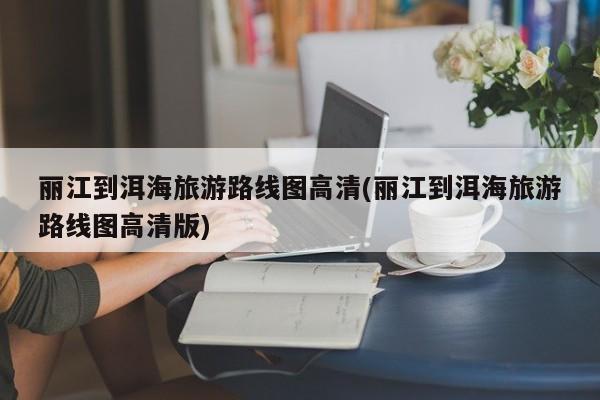 丽江到洱海旅游路线图高清(丽江到洱海旅游路线图高清版) 第1张