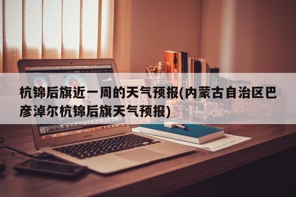 杭锦后旗近一周的天气预报(内蒙古自治区巴彦淖尔杭锦后旗天气预报) 第1张