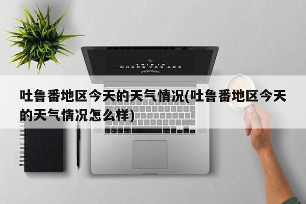 吐鲁番地区今天的天气情况(吐鲁番地区今天的天气情况怎么样)