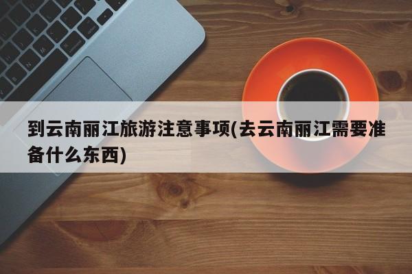 到云南丽江旅游注意事项(去云南丽江需要准备什么东西) 第1张